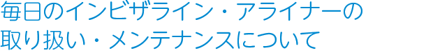 毎日のインビザライン・アライナーの取り扱い・メンテナンスについて