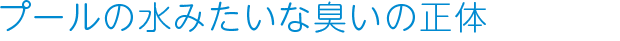 プールの水みたいな臭いの正体